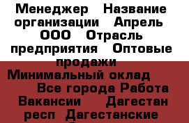 Менеджер › Название организации ­ Апрель, ООО › Отрасль предприятия ­ Оптовые продажи › Минимальный оклад ­ 10 000 - Все города Работа » Вакансии   . Дагестан респ.,Дагестанские Огни г.